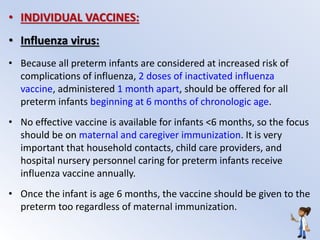 • INDIVIDUAL VACCINES:
• Influenza virus:
• Because all preterm infants are considered at increased risk of
complications of influenza, 2 doses of inactivated influenza
vaccine, administered 1 month apart, should be offered for all
preterm infants beginning at 6 months of chronologic age.
• No effective vaccine is available for infants <6 months, so the focus
should be on maternal and caregiver immunization. It is very
important that household contacts, child care providers, and
hospital nursery personnel caring for preterm infants receive
influenza vaccine annually.
• Once the infant is age 6 months, the vaccine should be given to the
preterm too regardless of maternal immunization.
 