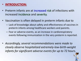 • INTRODUCTION:
• Preterm infants are at increased risk of infections with
increased incidence and severity.
• Vaccination is often delayed in preterm infants due to
– Lack of knowledge about safety and effectiveness of vaccines in
preterm infants among healthcare workers and parents.
– Fear or adverse events, as an increase in cardiorespiratory
events following immunization in the very preterm is reported.
• Accordingly, several recommendations were made to
closely observe hospitalized extremely-low-birth-weight
infants for significant adverse events for up to 72 hours.
 