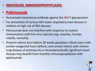 • INDIVIDUAL IMMUNOPROPHYLAXIS:
• Palivizumab
• Humanized monoclonal antibody against the RSV F glycoprotein.
• For prevention of serious RSV lower respiratory tract disease in
children at high risk of RSV disease.
• Palivizumab does not interfere with response to routine
immunization with live virus vaccines (eg, measles, mumps,
rubella, varicella).
• Preterm infants born before 29 weeks gestation; infants born with
certain congenital heart defects; and certain infants with chronic
lung disease of prematurity or hemodynamically significant heart
disease may benefit from monthly immunoprophylaxis with
palivizumab.
 