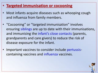 • Targeted immunisation or cocooning
• Most infants acquire diseases such as whooping cough
and influenza from family members.
• “Cocooning” or “targeted immunisation” involves
ensuring siblings are up to date with their immunisations,
and immunising the infant’s close contacts (parents,
grandparents and care givers) to reduce the risk of
disease exposure for the infant.
• Important vaccines to consider include pertussis-
containing vaccines and influenza vaccines.
 