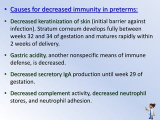 • Causes for decreased immunity in preterms:
• Decreased keratinization of skin (initial barrier against
infection). Stratum corneum develops fully between
weeks 32 and 34 of gestation and matures rapidly within
2 weeks of delivery.
• Gastric acidity, another nonspecific means of immune
defense, is decreased.
• Decreased secretory IgA production until week 29 of
gestation.
• Decreased complement activity, decreased neutrophil
stores, and neutrophil adhesion.
 