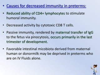 • Causes for decreased immunity in preterms:
• Reduced ability of CD4+ lymphocytes to stimulate
humoral immunity.
• Decreased activity by cytotoxic CD8 T cells.
• Passive immunity, rendered by maternal transfer of IgG
to the fetus via pinocytosis, occurs primarily in the last
trimester of development.
• Favorable intestinal micobiota derived from maternal
human or donormilk may be deprived in preterms who
are on IV Fluids alone.
 