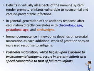 • Deficits in virtually all aspects of the immune system
render premature infants vulnerable to nosocomial and
vaccine-preventable infections.
• In general, generation of the antibody response after
vaccination directly correlates with chronologic age,
gestational age, and birthweight.
• Immunocompetence in newborns depends on prenatal
maturation as each additional week of gestation sees an
increased response to antigens.
• Postnatal maturation, which begins upon exposure to
environmental antigens, occurs in preterm infants at a
speed comparable to that of full-term infants.
 