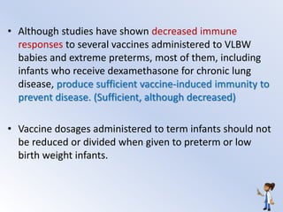 • Although studies have shown decreased immune
responses to several vaccines administered to VLBW
babies and extreme preterms, most of them, including
infants who receive dexamethasone for chronic lung
disease, produce sufficient vaccine-induced immunity to
prevent disease. (Sufficient, although decreased)
• Vaccine dosages administered to term infants should not
be reduced or divided when given to preterm or low
birth weight infants.
 