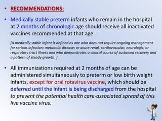 • RECOMMENDATIONS:
• Medically stable preterm infants who remain in the hospital
at 2 months of chronologic age should receive all inactivated
vaccines recommended at that age.
[A medically stable infant is defined as one who does not require ongoing management
for serious infection; metabolic disease; or acute renal, cardiovascular, neurologic, or
respiratory tract illness and who demonstrates a clinical course of sustained recovery and
a pattern of steady growth. ]
• All immunizations required at 2 months of age can be
administered simultaneously to preterm or low birth weight
infants, except for oral rotavirus vaccine, which should be
deferred until the infant is being discharged from the hospital
to prevent the potential health care-associated spread of this
live vaccine virus.
 