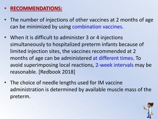 • RECOMMENDATIONS:
• The number of injections of other vaccines at 2 months of age
can be minimized by using combination vaccines.
• When it is difficult to administer 3 or 4 injections
simultaneously to hospitalized preterm infants because of
limited injection sites, the vaccines recommended at 2
months of age can be administered at different times. To
avoid superimposing local reactions, 2-week intervals may be
reasonable. [Redbook 2018]
• The choice of needle lengths used for IM vaccine
administration is determined by available muscle mass of the
preterm.
 