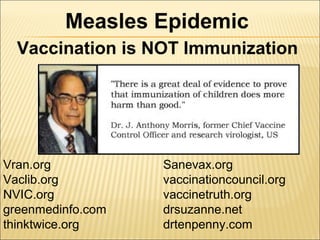 Vaccination is NOT Immunization
Measles Epidemic
Vran.org
Vaclib.org
NVIC.org
greenmedinfo.com
thinktwice.org
Sanevax.org
vaccinationcouncil.org
vaccinetruth.org
drsuzanne.net
drtenpenny.com
 