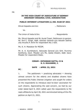 903-PIL(L)-9228-2021
1
sng
IN THE HIGH COURT OF JUDICATURE AT BOMBAY
ORDINARY ORIGINAL CIVIL JURISDICTION
PUBLIC INTEREST LITIGATION (L) NO. 9228 OF 2021
Dhruti Kapadia and Anr. .. Petitioners
Vs.
The Union of India & Ors. .. Respondents
Ms. Dhruti Kapadia and Mr. Kunal Tiwari, Petitioners-in-person.
Mr. Anil C. Singh, Addl. Solicitor General a/w Advaith Sethna
i/by Anusha P. Amin for respondent No.1-UOI.
Ms. K. H. Mastakar for MCGM.
Mr. A. A. Kumbhakoni, Advocate General a/w Smt. Purnima
Kantharia, Govt. Pleader a/w Ms. Geeta Shastri, Addl. Govt.
Pleader for respondent-State.
C0RAM : DIPANKAR DATTA, CJ &
G. S. KULKARNI, J.
DATE : APRIL 22, 2021
PC :
1. The petitioners ~ practicing advocates ~ showing
utmost concern for the elderly and disabled citizens have
presented this Public Interest Litigation and sought for orders
on the respondents to introduce door-to-door vaccination for
such citizens. Appreciating the said concern, we had by our
order dated April 9, 2021 called upon the respondents to file
reply-affidavits by April 20, 2021 and directed listing of this PIL
petition on April 21, 2021.
::: Uploaded on - 22/04/2021 ::: Downloaded on - 22/04/2021 23:01:47 :::
 