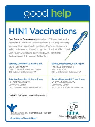 good help
H1N1 Vaccinations
Bon Secours Care-A-Van is providing H1N1 vaccinations for
residents in Richmond Redevelopment & Housing Authority
communities—specifically, the Gilpin, Fairfield, Hillside, and
Whitcomb communities—through a contract with Richmond
City Health District and partnership with Richmond
Redevelopment & Housing Authority.


Saturday, December 12, 9 a.m.–3 p.m.         Sunday, December 13, 11 a.m.–3 p.m.
Gilpin Community                             FairField Community
Calhoun Family & Investment Center           Resource Center
436 Calhoun St, Richmond, VA                 2311 N. 25th Street, Richmond, VA


Saturday, December 19, 9 a.m.–3 p.m.         Sunday, December 20, 11 a.m.–3 p.m.
Hillside Community                           WHitComb Community
Community Center                             Community Center
1500 Harwood Street, Richmond, VA            2302 Carmine Street, Richmond, VA



Call 482-5506 for more information.




     ®

 BON SECOURS RICHMOND HEALTH SYSTEM
 Bon Secours Health System


 Good Help to Those in Need®
 