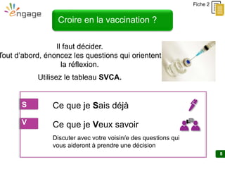 8
Croire en la vaccination ?
Il faut décider.
Tout d’abord, énoncez les questions qui orientent
la réflexion.
Utilisez le tableau SVCA.
Discuter avec votre voisin/e des questions qui
vous aideront à prendre une décision
Fiche 2
S Ce que je Sais déjà
V Ce que je Veux savoir
 