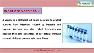 A vaccine is a biological substance designed to protect
humans from infections caused by bacteria and
viruses. Vaccines are also called immunizations
because they take advantage of our natural immune
system’s ability to prevent infectious illness.
www.PlanetAyurveda.com
What are Vaccines ?
 
