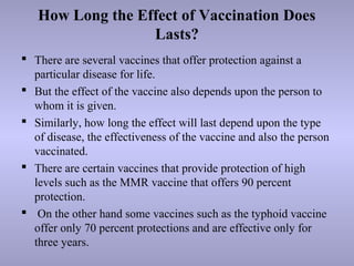 How Long the Effect of Vaccination Does
Lasts?
 There are several vaccines that offer protection against a
particular disease for life.
 But the effect of the vaccine also depends upon the person to
whom it is given.
 Similarly, how long the effect will last depend upon the type
of disease, the effectiveness of the vaccine and also the person
vaccinated.
 There are certain vaccines that provide protection of high
levels such as the MMR vaccine that offers 90 percent
protection.
 On the other hand some vaccines such as the typhoid vaccine
offer only 70 percent protections and are effective only for
three years.
 