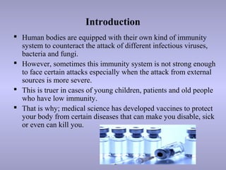 Introduction
 Human bodies are equipped with their own kind of immunity
system to counteract the attack of different infectious viruses,
bacteria and fungi.
 However, sometimes this immunity system is not strong enough
to face certain attacks especially when the attack from external
sources is more severe.
 This is truer in cases of young children, patients and old people
who have low immunity.
 That is why; medical science has developed vaccines to protect
your body from certain diseases that can make you disable, sick
or even can kill you.
 