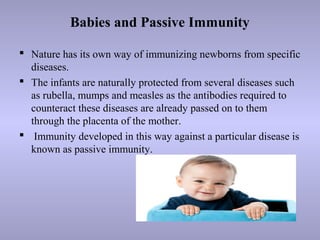 Babies and Passive Immunity
 Nature has its own way of immunizing newborns from specific
diseases.
 The infants are naturally protected from several diseases such
as rubella, mumps and measles as the antibodies required to
counteract these diseases are already passed on to them
through the placenta of the mother.
 Immunity developed in this way against a particular disease is
known as passive immunity.
 