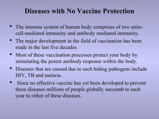 Diseases with No Vaccine Protection
 The immune system of human body comprises of two units-
cell-mediated immunity and antibody mediated immunity.
 The major development in the field of vaccination has been
made in the last five decades.
 Most of these vaccination processes protect your body by
stimulating the potent antibody response within the body.
 Diseases that are caused due to such hiding pathogens include
HIV, TB and malaria.
 Since no effective vaccine has yet been developed to prevent
these diseases millions of people globally succumb to each
year to either of these diseases.
 