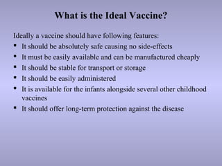 What is the Ideal Vaccine?
Ideally a vaccine should have following features:
 It should be absolutely safe causing no side-effects
 It must be easily available and can be manufactured cheaply
 It should be stable for transport or storage
 It should be easily administered
 It is available for the infants alongside several other childhood
vaccines
 It should offer long-term protection against the disease
 
