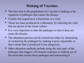Making of Vaccines
 The first step in the preparation of a vaccine is making of an
organism or pathogen that causes the disease
 Usually this organism is a bacterium or a virus
 These are mass produced in a laboratory by infecting the cells
that are grown in the tissue culture
 It is very important to alter the pathogen so that it does not
cause the disease.
 The alteration process can be carried out either by attenuating
or weakening the pathogen by making it grow repeatedly so
that a strain that is produced is less dangerous
 Other alteration methods include using the only part of the
pathogen that triggers off immune response or making use of
the toxin that creates these pathogen and inactivating it
 