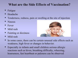 What are the Side Effects of Vaccination?
 Fatigue
 Headache
 Tenderness, redness, pain or swelling at the site of injection
 Nausea
 Fever
 Mild rash
 Fainting or dizziness
 Mild rash
 In some cases, there can be certain unusual side effects such as
weakness, high fever or changes in behavior.
 Especially in infants and small children serious allergic
reactions such as hives, breathing difficulty, wheezing,
hoarseness, fast heartbeat or paleness can be observed
 
