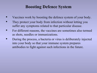 Boosting Defence System
 Vaccines work by boosting the defence system of your body.
 They protect your body from infection without letting you
suffer any symptoms related to that particular disease.
 For different reasons, the vaccines are sometimes also termed
as shots, needles or immunizations.
 During the process, a bacteria or virus is deliberately injected
into your body so that your immune system prepares
antibodies to fight against such infections in the future.
 