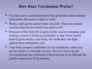 How Does Vaccination Works?
 Vaccines carry a small amount of the germ that causes disease
and usually this germ is dead or weak.
 Hence, such germs cannot make you sick. There are certain
vaccines that do not contain any germ at all.
 Presence of this little bit of germ in the vaccine stimulate your
immune system to build up antibodies so that when similar
kind of germ attacks your body, the antibodies can fight
against them and protect you.
 Your body prepares antibodies in two conditions: when you
get the disease or through vaccine. The best way is to get
vaccinated and stay protected without having to go through the
painful experience of the disease.
 