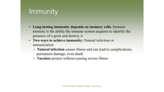 • Long-lasting immunity depends on memory cells. Immune
memory is the ability the immune system acquires to identify the
presence of a germ and destroy it
• Two ways to achieve immunity: Natural infection or
immunization
– Natural infection causes illness and can lead to complications,
permanent damage, even death
– Vaccines protect without causing severe illness
Immunity
© 2010 Canadian Paediatric Society I www.cps.ca
 