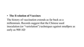 • The Evolution of Vaccines
The history of vaccination extends as far back as a
millennium. Records suggest that the Chinese used
inoculation (or “variolation”) techniques against smallpox as
early as 900 AD
 