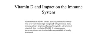 Vitamin D and Impact on the Immune
System
Vitamin D’s non-skeletal actions, including immunomodulatory
role, have been increasingly recognized. Of significance, many
immune cells are able to synthesize a biologically active form of
vitamin D from circulating 25-(OH) D with subsequent
intracrine actions, and the vitamin D receptor (VDR) is broadly
distributed.
 