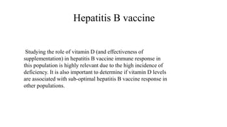 Hepatitis B vaccine
Studying the role of vitamin D (and effectiveness of
supplementation) in hepatitis B vaccine immune response in
this population is highly relevant due to the high incidence of
deficiency. It is also important to determine if vitamin D levels
are associated with sub-optimal hepatitis B vaccine response in
other populations.
 