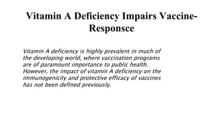 Vitamin A Deficiency Impairs Vaccine-
Responsce
Vitamin A deficiency is highly prevalent in much of
the developing world, where vaccination programs
are of paramount importance to public health.
However, the impact of vitamin A deficiency on the
immunogenicity and protective efficacy of vaccines
has not been defined previously.
 