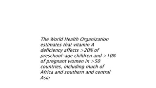 The World Health Organization
estimates that vitamin A
deficiency affects >20% of
preschool-age children and >10%
of pregnant women in >50
countries, including much of
Africa and southern and central
Asia
 