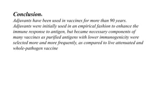 Conclusions
Adjuvants have been used in vaccines for more than 90 years.
Adjuvants were initially used in an empirical fashion to enhance the
immune response to antigen, but became necessary components of
many vaccines as purified antigens with lower immunogenicity were
selected more and more frequently, as compared to live attenuated and
whole-pathogen vaccine
 
