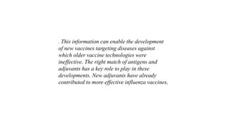 . This information can enable the development
of new vaccines targeting diseases against
which older vaccine technologies were
ineffective. The right match of antigens and
adjuvants has a key role to play in these
developments. New adjuvants have already
contributed to more effective influenza vaccines,
 