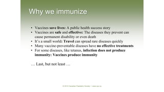 • Vaccines save lives: A public health success story
• Vaccines are safe and effective: The diseases they prevent can
cause permanent disability or even death
• It’s a small world: Travel can spread rare diseases quickly
• Many vaccine-preventable diseases have no effective treatments
• For some diseases, like tetanus, infection does not produce
immunity: Vaccines produce immunity
… Last, but not least …
Why we immunize
© 2010 Canadian Paediatric Society I www.cps.ca
 