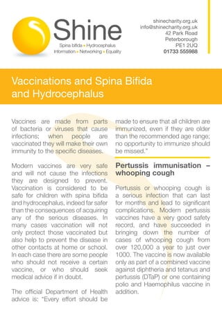 shinecharity.org.uk
                                               info@shinecharity.org.uk
                                                         42 Park Road
                                                         Peterborough
                                                             PE1 2UQ
                                                        01733 555988




Vaccinations and Spina Bifida
and Hydrocephalus

Vaccines are made from parts          made to ensure that all children are
of bacteria or viruses that cause     immunized, even if they are older
infections; when people are           than the recommended age range;
vaccinated they will make their own   no opportunity to immunize should
immunity to the specific diseases.    be missed.”

Modern vaccines are very safe         Pertussis immunisation –
and will not cause the infections     whooping cough
they are designed to prevent.
Vaccination is considered to be       Pertussis or whooping cough is
safe for children with spina bifida   a serious infection that can last
and hydrocephalus, indeed far safer   for months and lead to significant
than the consequences of acquiring    complications. Modern pertussis
any of the serious diseases. In       vaccines have a very good safety
many cases vaccination will not       record, and have succeeded in
only protect those vaccinated but     bringing down the number of
also help to prevent the disease in   cases of whooping cough from
other contacts at home or school.     over 120,000 a year to just over
In each case there are some people    1000. The vaccine is now available
who should not receive a certain      only as part of a combined vaccine
vaccine, or who should seek           against diphtheria and tetanus and
medical advice if in doubt.           pertussis (DTaP) or one containing
                                      polio and Haemophilus vaccine in
The official Department of Health     addition.
advice is: “Every effort should be
 