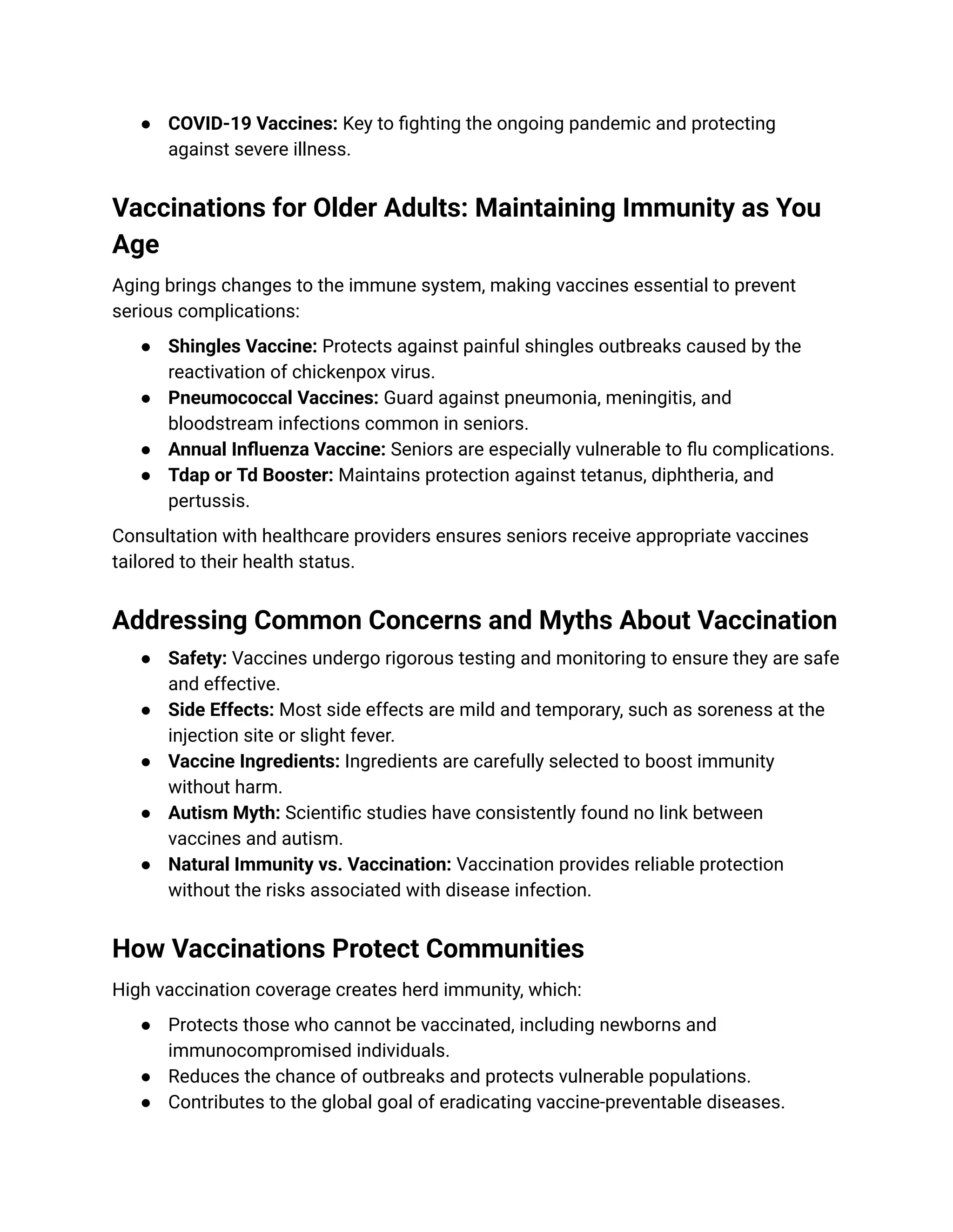 ●​ COVID-19 Vaccines: Key to fighting the ongoing pandemic and protecting
against severe illness.
Vaccinations for Older Adults: Maintaining Immunity as You
Age
Aging brings changes to the immune system, making vaccines essential to prevent
serious complications:
●​ Shingles Vaccine: Protects against painful shingles outbreaks caused by the
reactivation of chickenpox virus.
●​ Pneumococcal Vaccines: Guard against pneumonia, meningitis, and
bloodstream infections common in seniors.
●​ Annual Influenza Vaccine: Seniors are especially vulnerable to flu complications.
●​ Tdap or Td Booster: Maintains protection against tetanus, diphtheria, and
pertussis.
Consultation with healthcare providers ensures seniors receive appropriate vaccines
tailored to their health status.
Addressing Common Concerns and Myths About Vaccination
●​ Safety: Vaccines undergo rigorous testing and monitoring to ensure they are safe
and effective.
●​ Side Effects: Most side effects are mild and temporary, such as soreness at the
injection site or slight fever.
●​ Vaccine Ingredients: Ingredients are carefully selected to boost immunity
without harm.
●​ Autism Myth: Scientific studies have consistently found no link between
vaccines and autism.
●​ Natural Immunity vs. Vaccination: Vaccination provides reliable protection
without the risks associated with disease infection.
How Vaccinations Protect Communities
High vaccination coverage creates herd immunity, which:
●​ Protects those who cannot be vaccinated, including newborns and
immunocompromised individuals.
●​ Reduces the chance of outbreaks and protects vulnerable populations.
●​ Contributes to the global goal of eradicating vaccine-preventable diseases.
 