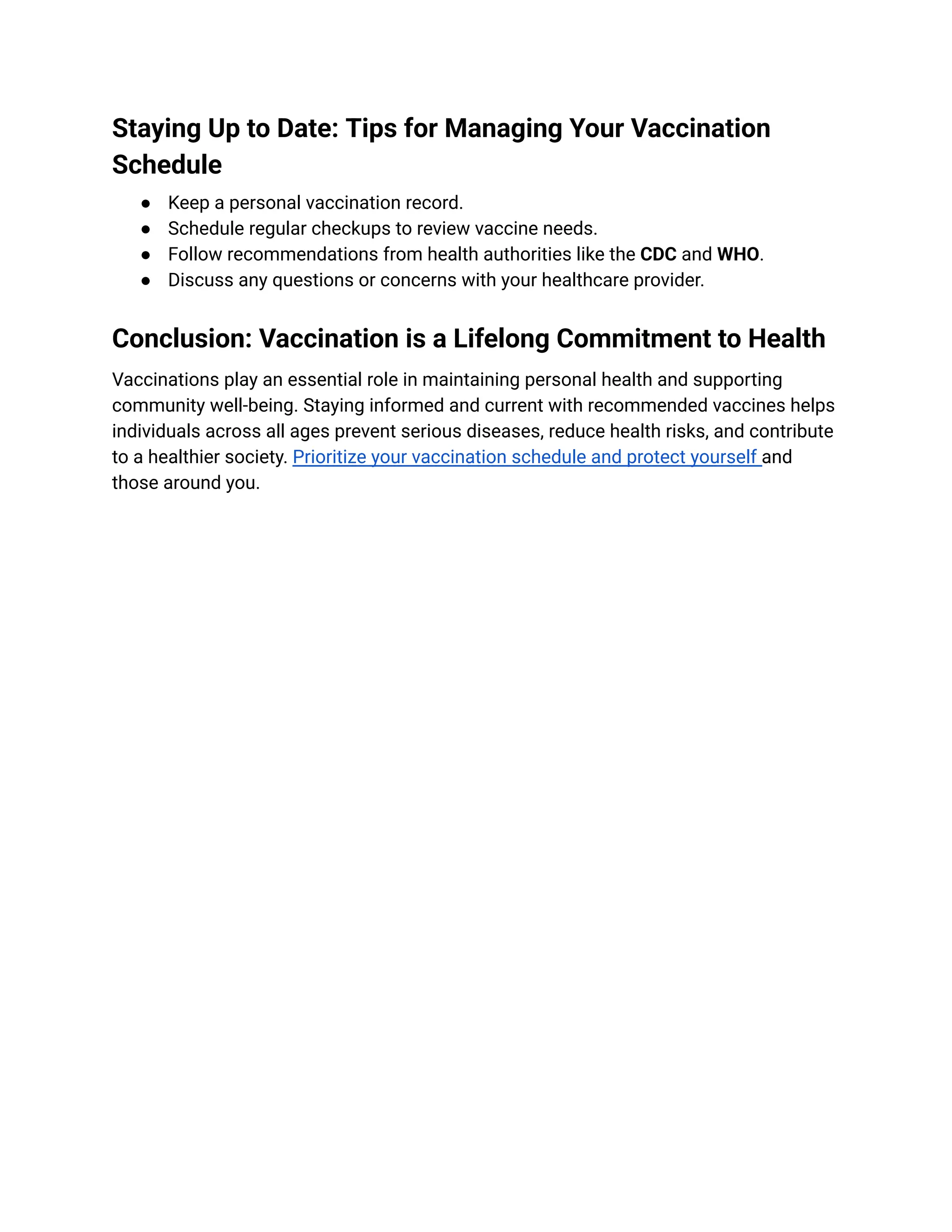 Staying Up to Date: Tips for Managing Your Vaccination
Schedule
●​ Keep a personal vaccination record.
●​ Schedule regular checkups to review vaccine needs.
●​ Follow recommendations from health authorities like the CDC and WHO.
●​ Discuss any questions or concerns with your healthcare provider.
Conclusion: Vaccination is a Lifelong Commitment to Health
Vaccinations play an essential role in maintaining personal health and supporting
community well-being. Staying informed and current with recommended vaccines helps
individuals across all ages prevent serious diseases, reduce health risks, and contribute
to a healthier society. Prioritize your vaccination schedule and protect yourself and
those around you.
 
