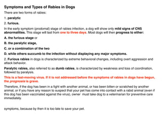Symptoms and Types of Rabies in Dogs
There are two forms of rabies:
1. paralytic
2. furious.
In the early symptom (prodomal) stage of rabies infection, a dog will show only mild signs of CNS
abnormalities. This stage will last from one to three days. Most dogs will then progress to either:
A. the furious stage or
B. the paralytic stage,
C. or a combination of the two
D. while others succumb to the infection without displaying any major symptoms.
2. Furious rabies in dogs is characterized by extreme behavioral changes, including overt aggression and
attack behavior.
Paralytic rabies, also referred to as dumb rabies, is characterized by weakness and loss of coordination,
followed by paralysis.
This is a fast-moving virus. If it is not addressed before the symptoms of rabies in dogs have begun,
the prognosis is grave.
Therefore, if the dog has been in a ﬁght with another animal, or has been bitten or scratched by another
animal, or if you have any reason to suspect that your pet has come into contact with a rabid animal (even if
this dog has been vaccinated against the virus), owner must take dog to a veterinarian for preventive care
immediately.
symptoms, because by then it is too late to save your pet.
 