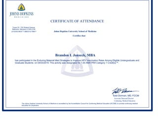 CERTIFICATE OF ATTENDANCE
Turner 20 / 720 Rutland Avenue
Baltimore, Maryland 21205-2195
(410)502-9634 T/ (866)510-7088 F Johns Hopkins University School of Medicine
Certifies that
Brandon L Jonseck, MBA
has participated in the Enduring Material titled Strategies to Improve HPV Vaccination Rates Among Eligible Undergraduate and
Graduate Students on 04/03/2019. This activity was designated for 1.00 AMA PRA Category 1 Credit(s)™.
Todd Dorman, MD, FCCM
Associate Deanand Director
Continuing Medical Education
The Johns Hopkins University School of Medicine is accredited by the Accreditation Council for Continuing Medical Education (ACCME) to provide continuing medical
education for physicians.
 