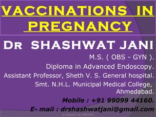 VACCINATIONS IN 
PREGNANCY 
Dr SHASHWAT JANI 
M.S. ( OBS - GYN ). 
Diploma in Advanced Endoscopy. 
Assistant Professor, Sheth V. S. General hospital. 
Smt. N.H.L. Municipal Medical College, 
Ahmedabad. 
Mobile : +91 99099 44160. 
E- mail : drshashwatjani@gmail.com 
Dr. Shashwat K. Jani. 99099 44160 1 
 