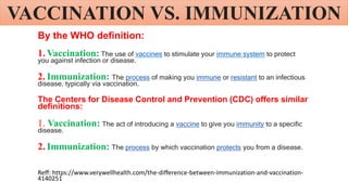 VACCINATION VS. IMMUNIZATION
By the WHO definition:
1. Vaccination: The use of vaccines to stimulate your immune system to protect
you against infection or disease.
2. Immunization: The process of making you immune or resistant to an infectious
disease, typically via vaccination.
The Centers for Disease Control and Prevention (CDC) offers similar
definitions:
1. Vaccination: The act of introducing a vaccine to give you immunity to a specific
disease.
2. Immunization: The process by which vaccination protects you from a disease.
Reff: https://www.verywellhealth.com/the-difference-between-immunization-and-vaccination-
4140251
 