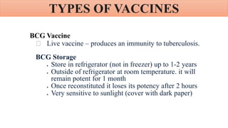 TYPES OF VACCINES
BCG Vaccine
Live vaccine – produces an immunity to tuberculosis.
BCG Storage
 Store in refrigerator (not in freezer) up to 1-2 years
 Outside of refrigerator at room temperature. it will
remain potent for 1 month
 Once reconstituted it loses its potency after 2 hours
 Very sensitive to sunlight (cover with dark paper)
 