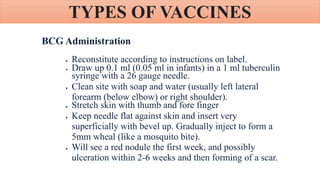 TYPES OF VACCINES
BCG Administration
 Reconstitute according to instructions on label.
 Draw up 0.1 ml (0.05 ml in infants) in a 1 ml tuberculin
syringe with a 26 gauge needle.
 Clean site with soap and water (usually left lateral
forearm (below elbow) or right shoulder).
 Stretch skin with thumb and fore finger
 Keep needle flat against skin and insert very
superficially with bevel up. Gradually inject to form a
5mm wheal (like a mosquito bite).
 Will see a red nodule the first week, and possibly
ulceration within 2-6 weeks and then forming of a scar.
 