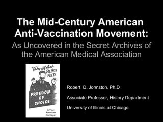 The Mid-Century American  Anti-Vaccination Movement:   As Uncovered in the Secret Archives of the American Medical Association Robert  D. Johnston, Ph.D Associate Professor, History Department University of Illinois at Chicago 