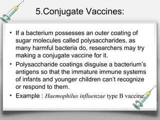5.Conjugate Vaccines:
• If a bacterium possesses an outer coating of
sugar molecules called polysaccharides, as
many harmful bacteria do, researchers may try
making a conjugate vaccine for it.
• Polysaccharide coatings disguise a bacterium’s
antigens so that the immature immune systems
of infants and younger children can’t recognize
or respond to them.
• Example : Haemophilus influenzae type B vaccine.
 