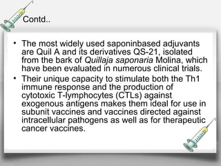 Contd..
• The most widely used saponinbased adjuvants
are Quil A and its derivatives QS-21, isolated
from the bark of Quillaja saponaria Molina, which
have been evaluated in numerous clinical trials.
• Their unique capacity to stimulate both the Th1
immune response and the production of
cytotoxic T-lymphocytes (CTLs) against
exogenous antigens makes them ideal for use in
subunit vaccines and vaccines directed against
intracellular pathogens as well as for therapeutic
cancer vaccines.
 