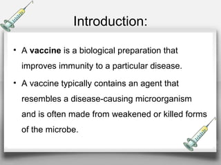 Introduction:
• A vaccine is a biological preparation that
improves immunity to a particular disease.
• A vaccine typically contains an agent that
resembles a disease-causing microorganism
and is often made from weakened or killed forms
of the microbe.
 