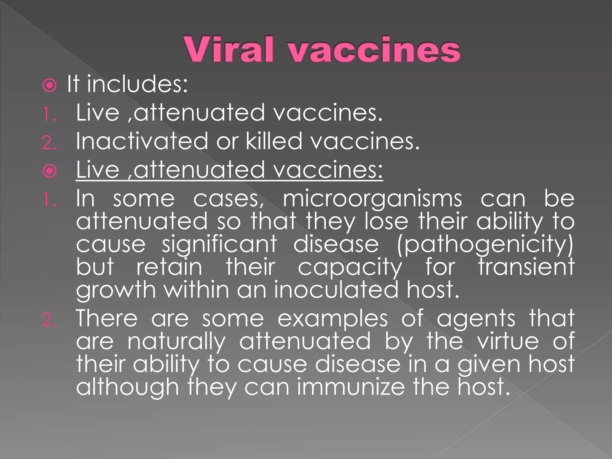  It includes:
1. Live ,attenuated vaccines.
2. Inactivated or killed vaccines.
 Live ,attenuated vaccines:
1. In some cases, microorganisms can be
attenuated so that they lose their ability to
cause significant disease (pathogenicity)
but retain their capacity for transient
growth within an inoculated host.
2. There are some examples of agents that
are naturally attenuated by the virtue of
their ability to cause disease in a given host
although they can immunize the host.
 