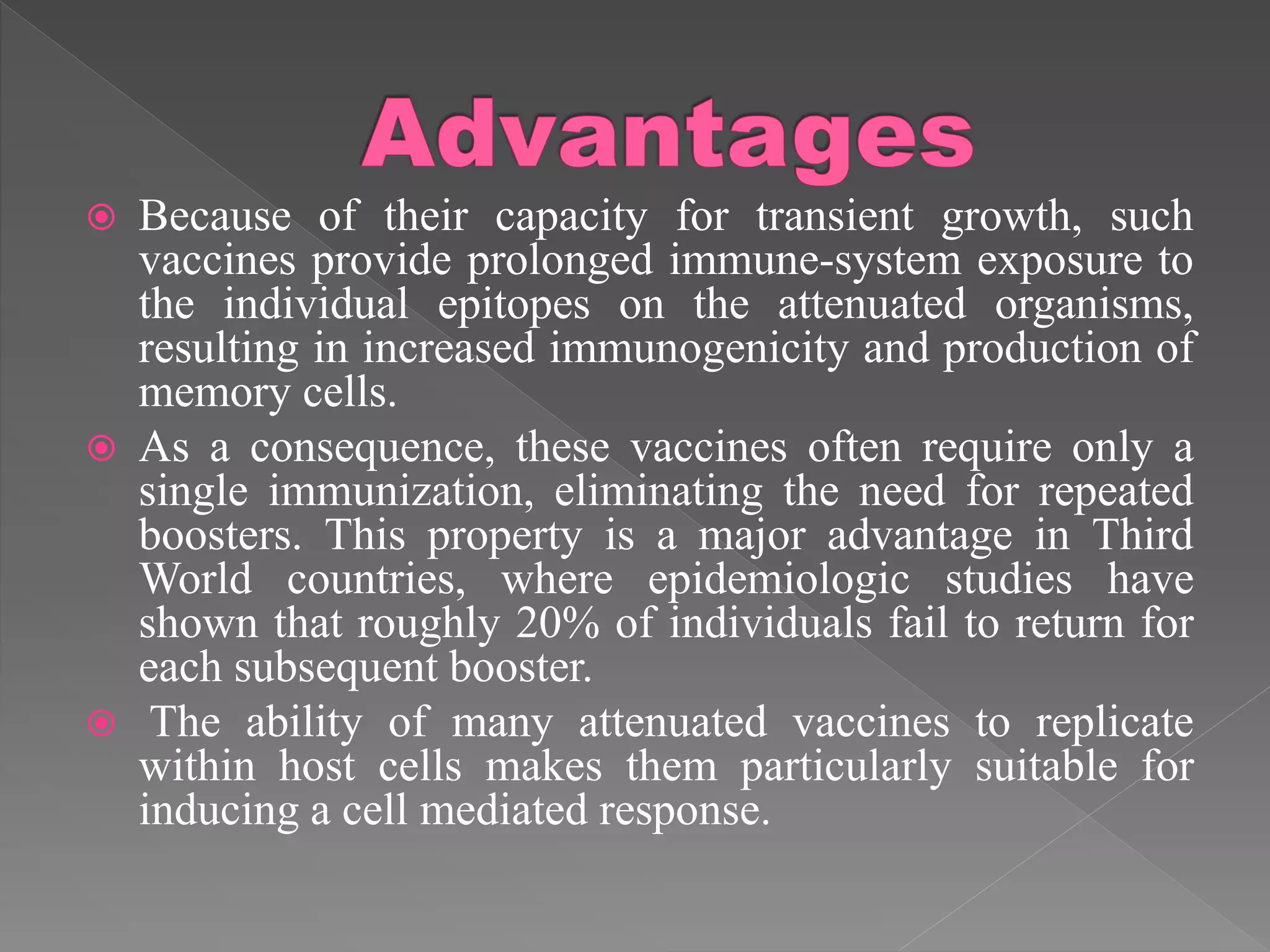  Because of their capacity for transient growth, such
vaccines provide prolonged immune-system exposure to
the individual epitopes on the attenuated organisms,
resulting in increased immunogenicity and production of
memory cells.
 As a consequence, these vaccines often require only a
single immunization, eliminating the need for repeated
boosters. This property is a major advantage in Third
World countries, where epidemiologic studies have
shown that roughly 20% of individuals fail to return for
each subsequent booster.
 The ability of many attenuated vaccines to replicate
within host cells makes them particularly suitable for
inducing a cell mediated response.
 