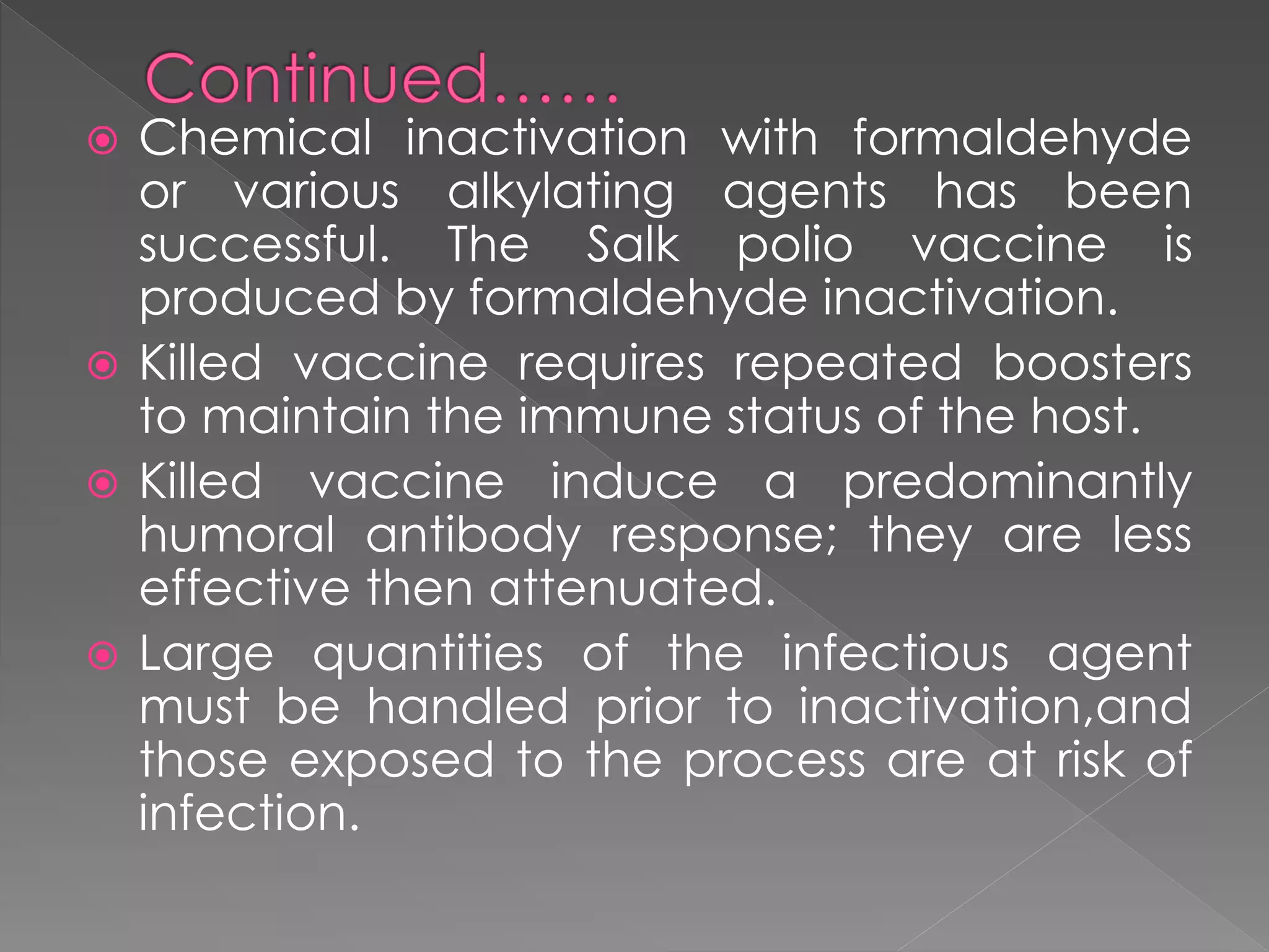  Chemical inactivation with formaldehyde
or various alkylating agents has been
successful. The Salk polio vaccine is
produced by formaldehyde inactivation.
 Killed vaccine requires repeated boosters
to maintain the immune status of the host.
 Killed vaccine induce a predominantly
humoral antibody response; they are less
effective then attenuated.
 Large quantities of the infectious agent
must be handled prior to inactivation,and
those exposed to the process are at risk of
infection.
 