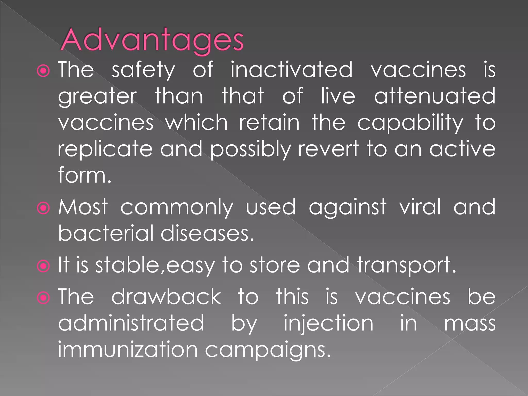  The safety of inactivated vaccines is
greater than that of live attenuated
vaccines which retain the capability to
replicate and possibly revert to an active
form.
 Most commonly used against viral and
bacterial diseases.
 It is stable,easy to store and transport.
 The drawback to this is vaccines be
administrated by injection in mass
immunization campaigns.
 